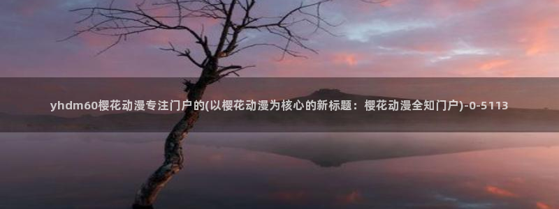 樱花漫画：yhdm60樱花动漫专注门户的(以樱花动漫为核心的新标题：樱花动漫全知门户)